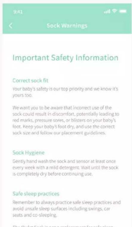 9:41 Sock Warnings Important Safety Information Correct sock fit Your baby's safety is our top priority and we know it's yours too. We want you to be aware that incorrect use of the sock could result in discomfort, potentially leading to red marks, pressure sores, or blisters on your baby's foot. Keep your baby's foot dry, and use the correct sock size and follow our placement guidelines. Sock Hygiene Gently hand wash the sock and sensor at least once every week with a mild detergent. Wait until the sock is completely dry before continuing use. Safe sleep practices Remember to always practice safe sleep practices and avoid unsafe sleep surfaces including swings, car seats and co-sleeping. The Qylest Sock is not a replacement for safe sleep