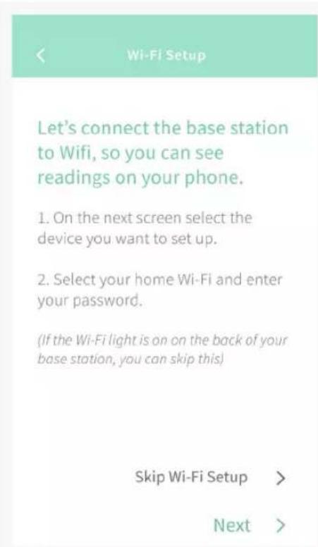 Let's connect the base station to Wifi, so you can see readings on your phone. 1. On the next screen select the device you want to set up. 2. Select your home Wi-Fi and enter your password. (If the Wi-Fi light is on on the back of your base station, you can skip this) Skip Wi-Fi Setup > Next >