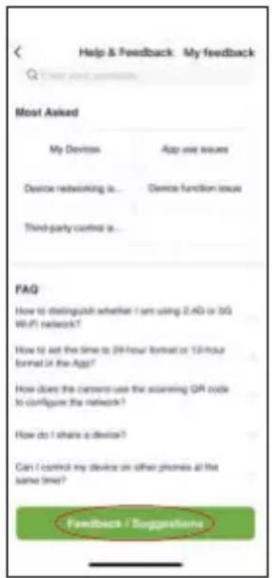 Help & Feedback My feedback Most Asked My Devices App use issues Device networking is... Device function issue Third-party control is... FAQ How to distinguish whether I am using 2.4G or 3G WiFi network? How to ask the time to 24-hour format or 12-hour format in the App? How does the camera use the scanning QR code to configure the network? How do I share a device? Can I control my device on other phones at the same time? Feedback / Suggestions