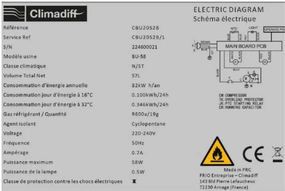 Climadiff Référence CBU20S2B Service Ref CBU20S2B/1 S/N 224600021 Modèle usine BU-58 Classe climatique N/ST Volume Total Net 57L Consommation d'énergie annuelle 82kW h/an Consommation jour d'énergie à 16°C 0.100kWh/24h Consommation jour d'énergie à 32°C 0.346kWh/24h Gaz réfrigérant / Quantité R600a/19g Agent isolant Cyclopentane Voltage 220-240V Fréquence 50Hz Ampérage 0.7A Puissance maximum 58W Puissance de la lampe 0.5W Classe de protection contre les chocs électriques I ELECTRIC DIAGRAM Schéma électrique MAIN BOARD PCB CM: COMPRESSOR TK: OVERLOAD PROTECTOR JK: PTC STARTING RELAY CR: RUNNING CAPACITOR Made in PRC FRIO Entreprise - Climadiff 143 Bld Pierre Lefaucheux 72230 Arnage (France)