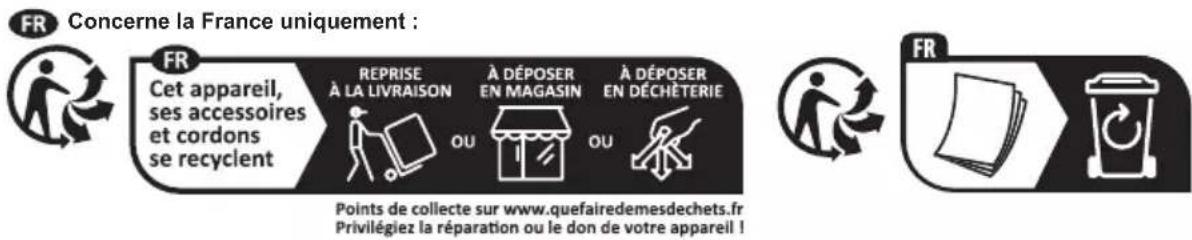 FR Concerne la France uniquement : FR Cet appareil, ses accessoires et cordons se recyclent REPRISE À LA LIVRAISON OU À DÉPOSER EN MAGASIN OU À DÉPOSER EN DÉCHÊTERIE Points de collecte sur www.quefairedemesdechets.fr Privilégiez la réparation ou le don de votre appareil !