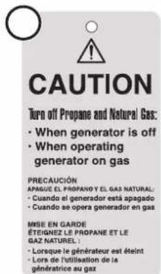 CAUTION Turn off Propane and Natural Gas: • When generator is off • When operating generator on gas PRECAUCIÓN APAGUE EL PROPANO Y EL GAS NATURAL: • Cuando el generador está apagado • Cuando se opera generador en gas MISE EN GARDE ÉTEIGNEZ LE PROPANE ET LE GAZ NATUREL : • Lorsque le générateur est éteint • Lors de l'utilisation de la génératrice au gaz