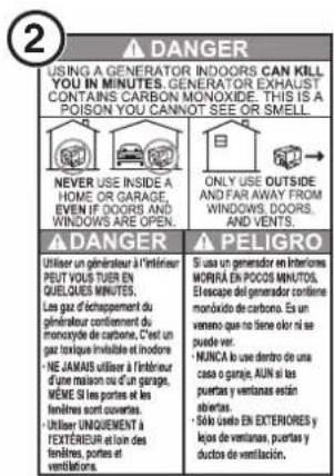 2 ▲ DANGER USING A GENERATOR INDOORS CAN KILL YOU IN MINUTES. GENERATOR EXHAUST CONTAINS CARBON MONOXIDE. THIS IS A POISON YOU CANNOT SEE OR SMELL. NEVER USE INSIDE A HOME OR GARAGE, EVEN IF DOORS AND WINDOWS ARE OPEN. ONLY USE OUTSIDE AND FAR AWAY FROM WINDOWS. DOORS, AND VENTS. ▲ DANGER Utiliser un généraiser à l'intérieur PEUT VOUS TUER EN QUELQUES MINUTES. Les gaz d'échappement du généraiser continuent de monoxide de carbone. C'est un gaz toxique immabile et indone: • NE JAMAIS utiliser à l'intérieur d'une maison ou d'un garage, MÊME SI les portes et les fenêtres sont couverts. • Utiliser UNIQUENTÉ À TEXTÉRIEUR et loin des fenêtres, portes et ventilations. ■ Si uso un generator en Interiores MORÍRA EN POCOS MINUTOS. El escape del generator confieme monóxido de carbone. Es un veneno que no tiene olor si se puede ver. • NUNCA lo use dentro de una casa o garaje, AUN si les puertas y ventanas están abiertas. • Solo uso EN EXTERIORES y lejos de ventanas, puertas y ductos de ventilación.