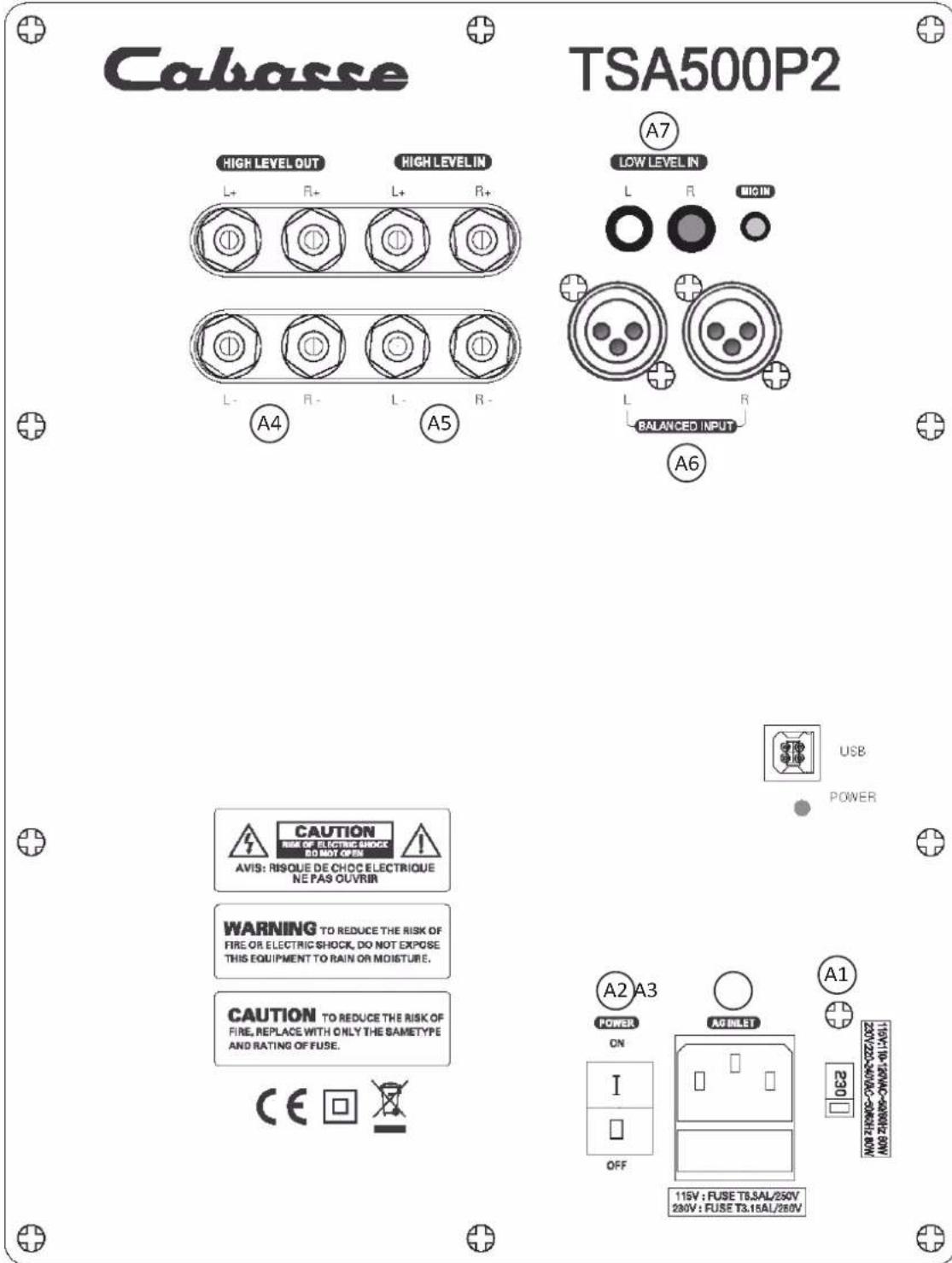 Cabasse TSA500P2 HIGH LEVEL OUT HIGH LEVEL IN L+ R+ L+ R+ A4 A5 LOW LEVEL IN L R BIGIN L R BALANCED INPUT A6 USB POWER CAUTION RISK OF ELECTRIC SHOCK DO NOT OPEN AVIS: RISQUE DE CHOC ELECTRIQUE NE PAS OUVRIN WARNING TO REDUCE THE RISK OF FIRE OR ELECTRIC SHOCK, DO NOT EXPOSE THIS EQUIPMENT TO RAIN OR MOISTURE. CAUTION TO REDUCE THE RISK OF FIRE, REPLACE WITH ONLY THE SAMETYPE AND RATING OF FUSE. CE ☐ ☒ A2 A3 POWER ON I OFF AG BILBT 115V : FUSE T8.3AL/250V 250V : FUSE T3.15AL/250V A1 19HTV-19C-19MC-19W-19C-19W-19C-19W-19C-19W-19C-19W-19C-19W-19C-19W-19C-19W-19C-19W-19C-19W-19C-19W-19C-19W-19C-19W-19C-19M 22V/22V-22W/22W-22W/22W-22W/22W 230 OFF