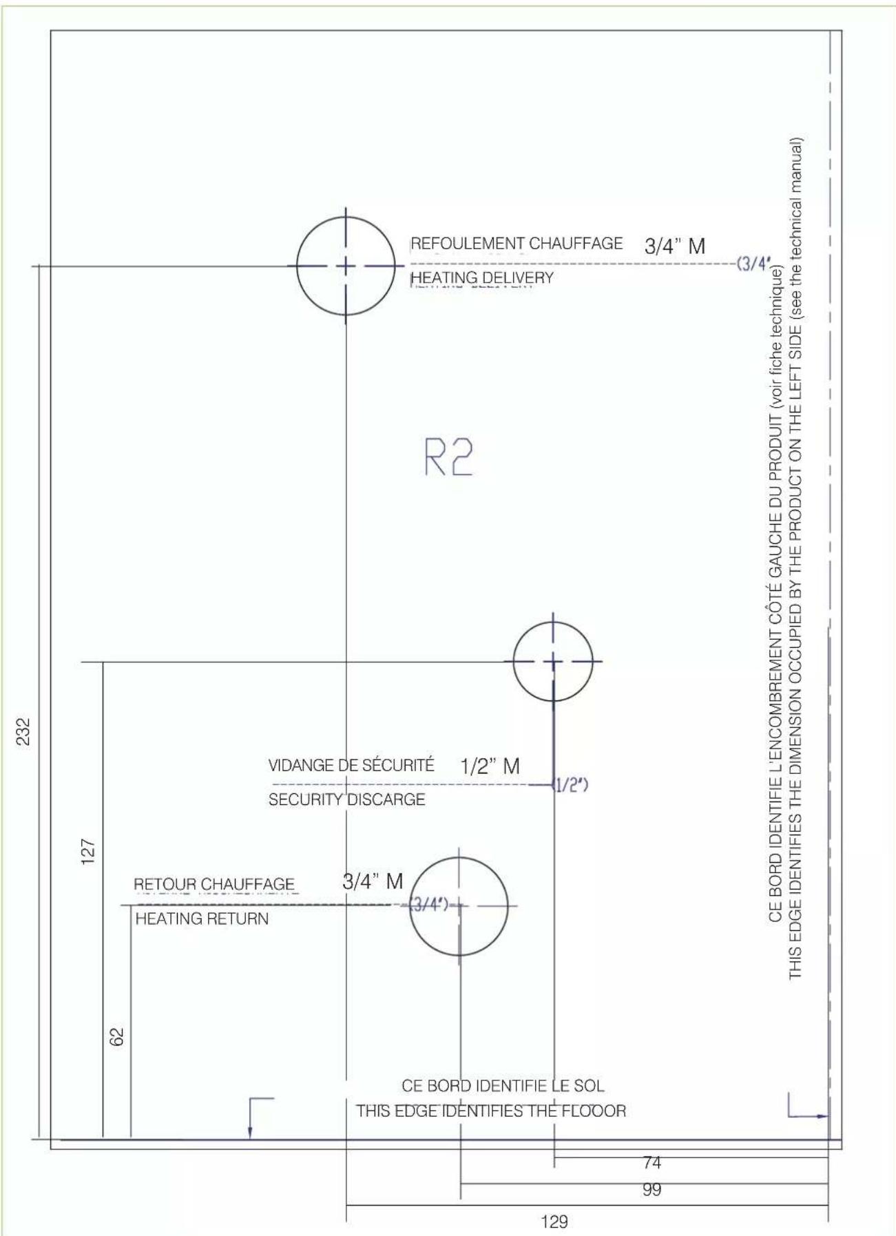 232 127 62 HEATING RETURN RETOUR CHAUFFAGE 3/4" M VIDANGE DE SÉCURITÉ SECURITY DISCARGE THIS EDGE IDENTIFIE LE SOL R2 REFOULEMENT CHAUFFAGE 3/4" M HEATING DELIVERY 1/2" 1/2" 99 74 129 99 R2 CE BORD IDENTIFIE L'ENCOMBREMENT CÔTÉ GAUCHE DU PRODUIT (voir fiche technique) THIS EDGE IDENTIFIES THE DIMENSION OCCUPIED BY THE PRODUCT ON THE LEFT SIDE (see the technical manual)