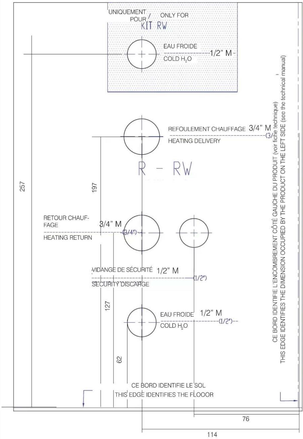 257 197 127 SECURITY DISCARGE VIDANGE DE SÉCURITÉ 1/2" M RETOUR CHAUF- FAGE HEATING RETURN 3/4" M THIS EDGE IDENTIFIE LE SOL 62 EAU FROIDE 1/2" M (1/2') HEATING DELIVERY REFOULEMENT CHAUFFAGE 3/4" M UNIQUEMENT POUR / ONLY FOR KIT RW COLD H₂O 1/2" M- 114 76 CE BORD IDENTIFIE L'ENCOMBREMENT CÔTÉ GAUCHE DU PRODUIT (voir fiche technique) THIS EDGE IDENTIFIES THE DIMENSION OCCUPIED BY THE PRODUCT ON THE LEFT SIDE (see the technical manual)