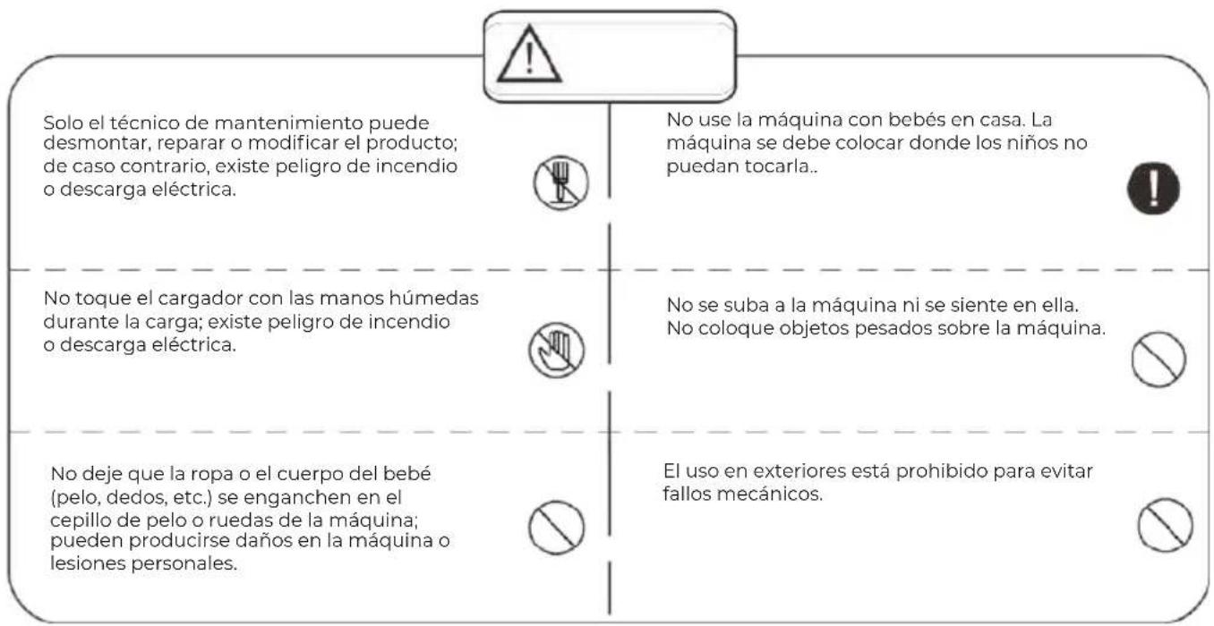 Solo el técnico de mantenimiento puede desmontar, reparar o modificar el producto; de caso contrario, existe peligro de incendio o descarga eléctrica. No use la máquina con bebés en casa. La máquina se debe colocar donde los niños no puedan tocarla.. No toque el cargador con las manos húmedas durante la carga; existe peligro de incendio o descarga eléctrica. No se suba a la máquina ni se siente en ella. No coloque objetos pesados sobre la máquina. No deje que la ropa o el cuerpo del bebé (pelo, dedos, etc.) se enganchen en el cepillo de pelo o ruedas de la máquina; pueden producirse daños en la máquina o lesiones personales. El uso en exteriores está prohibido para evitar fallos mecánicos.