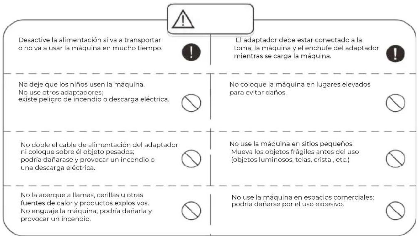 Desactive la alimentación si va a transportar o no va a usar la máquina en mucho tiempo. El adaptador debe estar conectado a la toma, la máquina y el enchufe del adaptador mientras se carga la máquina. No deje que los niños usen la máquina. No use otros adaptadores; existe peligro de incendio o descarga eléctrica. No coloque la máquina en lugares elevados para evitar daños. No doble el cable de alimentación del adaptador ni coloque sobre él objeto pesados; podría dañarase y provocar un incendio o una descarga eléctrica. No use la máquina en sitios pequeños. Mueva los objetos frágiles antes del uso (objetos luminosos, telas, cristal, etc.) No la acerque a llamas, cerillas u otras fuentes de calor y productos explosivos. No enguaje la máquina; podría dañarla y provocar un incendio. No use la máquina en espacios comerciales; podría dañarse por el uso excesivo.