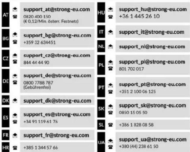 AT support_at@strong-eu.com 0820 400 150 (€ 0,12/Mln. österreich. Festnetz) BG support_bg@strong-eu.com +359 32 634451 CZ support_cz@strong-eu.com 844 44 44 90 DE support_de@strong-eu.com 0800 7788 787 (Gebührenfrei) DK support_dk@strong-eu.com support_es@strong-eu.com +34 91 119 61 76 ES support_es@strong-eu.com +34 91 119 61 76 FR support_fr@strong-eu.com +385 1 344 57 66 HR HU support_hu@strong-eu.com +36 1 445 26 10 IT support_it@strong-eu.com NL support_nl@strong-eu.com PL support_pl@strong-eu.com 801 702 017 PT support_pt@strong-eu.com +351 2 100 06 125 SK support_sk@strong-eu.com 0850 15 05 50 SL +386 1 828 08 58 UA support_ua@strong-eu.com +380 (44) 238 61 50