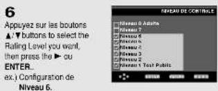 6 Appuyez sur les boutons ▲▼ buttons to select the Rating Level you want, then press the ▶ ou ENTER... ex.) Configuration de Niveau 6. Niveau 6. Aduts Niveau 7 Niveau 8 Niveau 9 Niveau 10 Niveau 11 Niveau 12 Niveau 13 Niveau 14 Niveau 15 Niveau 16 Niveau 17 Niveau 18 Niveau 19 Niveau 20 Niveau 21 Niveau 22 Niveau 23 Niveau 24 Niveau 25 Niveau 26 Niveau 27 Niveau 28 Niveau 29 Niveau 30 Niveau 31 Niveau 32 Niveau 33 Niveau 34 Niveau 35 Niveau 36 Niveau 37 Niveau 38 Niveau 39 Niveau 40 Niveau 41 Niveau 42 Niveau 43 Niveau 44 Niveau 45 Niveau 46 Niveau 47 Niveau 48 Niveau 49 Niveau 50 Niveau 51 Niveau 52 Niveau 53 Niveau 54 Niveau 55 Niveau 56 Niveau 57 Niveau 58 Niveau 59 Niveau 60