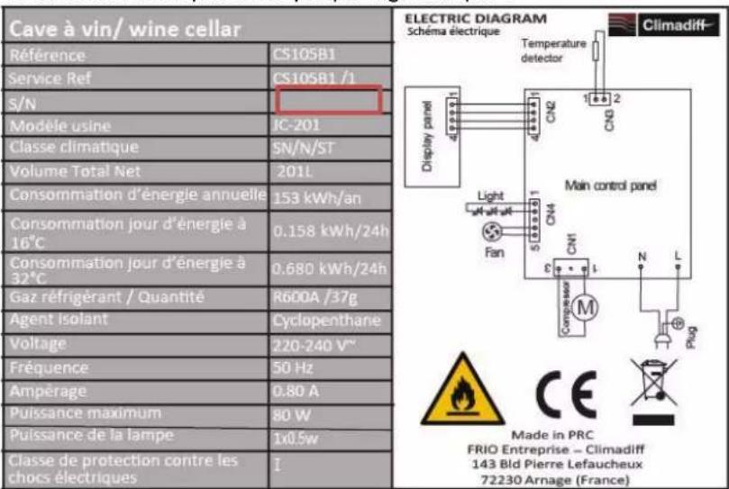 Cave à vin/ wine cellar Référence CS105B1 Service Ref CS105B1 /1 S/N Modèle usine JC-201 Classe climatique SN/N/ST Volume Total Net 201L Consommation d'énergie annuelle 153 kWh/an Consommation jour d'énergie à 16°C 0.158 kWh/24h Consommation jour d'énergie à 32°C 0.680 kWh/24h Gaz réfrigérant / Quantité R600A /37g Agent isolant Cyclopenthane Voltage 220-240 V" Fréquence 50 Hz Ampérage 0.80 A Puissance maximum 80 W Puissance de la lampe 1x0.5w Classe de protection contre les chocs électriques I ELECTRIC DIAGRAM Schéma électrique Temperature detector Display panel CN2 1 2 CN3 Main control panel Light CN4 Fan CN1 M N L Crompsseau Phag Made in PRC FRIO Entreprise - Climadiff 143 Bld Pierre Lefaucheux 72230 Arnage (France)