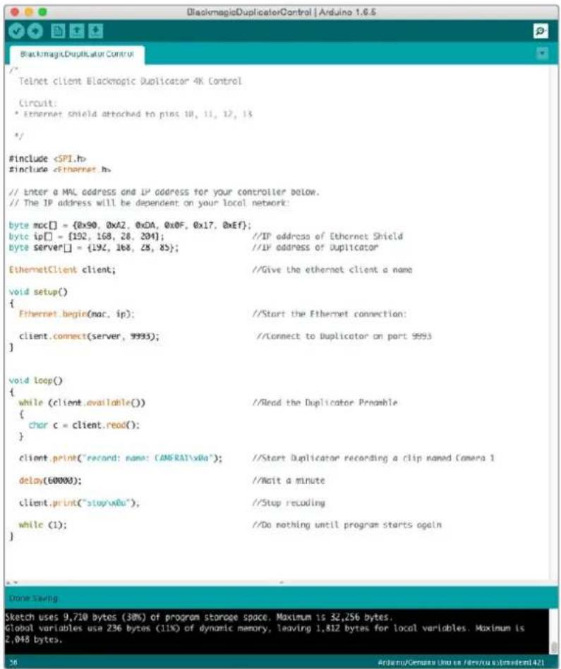 BlackmagicDuplicatorControl | Arduino 1.6.5 { Telnet client Blackmagic Duplicator 4K Control { Circuit: * Ethernet shield attached to pins 10, 11, 12, 13 */ #Include #Include // Enter a MML address and IP address for your controller below. // The IP address will be dependent on your local network: byte moc[] = {0x90, 0xA2, 0xDA, 0x0F, 0x17, 0xEf}; byte ip[] = {192, 168, 28, 204}; //IP address of Ethernet Shield byte server[] = {192, 168, 28, 85}; //IP address of Duplicator EthernetClient client; //Give the ethernet client a name void setup() { Ethernet.begin(mar, ip); //Start the Ethernet connection: client.connect(server, 9993); //Connect to Duplicator on port 9993 } void loop() { while (client.available()) //Read the Duplicator Preamble { char c = client.read(); } client.print("record: name: CAMRAT\xDa"); //Start Duplicator recording a clip named Camera 1 delay(60000); //Wait a minute client.print("stop\xDa"); //Stop recoding while (1); //Do nothing until program starts again } }