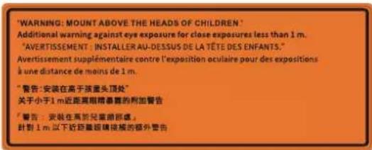 'WARNING: MOUNT ABOVE THE HEADS OF CHILDREN' Additional warming against eye exposure for close exposures less than 1 m. "AVERTISSEMENT: INSTALLER AU-DESSUS DE LA TÊTE DES ENFANTS." Avertissement supplémentaire contre l'exposition oculaire pour des expositions à une distance de moins de 1 m. "警告: 安装在高于孩童头顶处" 关于小于1 m近距离眼睛暴露的附加警告 "警告: 安装在高於兒童前部處。 針對1 m 以下近距離眼睛接觸的額外警告