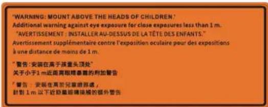 "WARNING: MOUNT ABOVE THE HEADS OF CHILDREN." Additional warning against eye exposure for close exposures less than 1 m. "AVERTISSEMENT: INSTALLER AU-DESSUS DE LA TÊTE DES ENFANTS." Avertissement supplémentaire contre l'exposition oculaire pour des expositions à une distance de moins de 1 m. "警告: 安装在高于孩子头顶处" 关于小于1 m近距离眼睛暴露的附加警告 "警告: 安装在高于儿童前部或, 计划1 m 以下近距离眼睛接触的额外警告