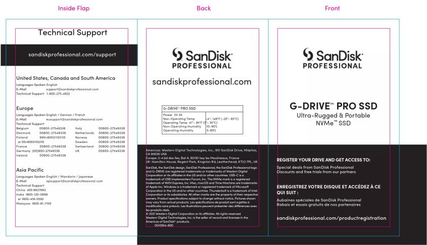 Inside Flap Back Front Technical Support sandiskprofessional.com/support United States, Canada and South America Languages Spoken English E-Mail support@sandiskprofessional.com Technical Support 1:000-275-4932 Europe Languages Spoken English / German / French E-Mail support@sandiskprofessional.com Technical Support Belgium 00800-27549338 Italy 00800-27549336 Denmark 00800-27549336 Netherlands 00800-27549336 Finland 990-800219210 Norway 00800-27549336 or 00-B00219210 Sweden 00800-27549336 France 00800-27549338 Switzerland 00800-27549338 Germany 00800-27549338 UK 00800-27549338 Ireland 00800-27549338 Asia Pacific Languages Spoken English / Mandarin / Japanese E-Mail support@sandiskprofessional.com Technical Support China 403 8627663 India 1900-125-5699 or 1800-419-5592 Malaysia 1800-881-7150 Back SanDisk® PRO SSS Power: 5V 3A Non-Operating Temp Operating Temp: 4" - 95°F (2" - 35°C) Non-Operating Humidity Operating Humidity: 10-90% - 8.85% Americas: Western Digital Technologies, Inc., 991 SanDisk Drive, Milpison, CA 56263 USA. Europe: 2-4 and des Iles, But A, 23100 les Mousinexus, France UK: Hamilton House, Bernard Piès, Ekington Etz, Leishneheut, KT222 PR, UK SanDisk the PanDisk design: SanDisk Professional, the PanDisk Professional logo and G-DRIVE are registered trademarks or trademarks of Western Digital Indersors by its affiliates in the US or other countries (USC, c,y) Indesmodium of USB photovoltaic systems. The manufacturer is registered trademarks of NVA Express, Inc., Mac, omCD and Time Machine are trademarks of Apple Inc. (SANDRA) and thencemark or registered trademarks of Microsoft Corporation in the US and/or other countries. Thunderbolt is a trademark of its Corporation in the subsidiaries. All other modes are the project or that respective companies. Product specifications subject to change without notice. Picture shown may vary from their product, or specifications do you provide all up to 5x more modifications were previous. Les illustrations peuvent presenter des differences over la production rate. © 2001 Western Digital Corporation or its affiliates. All rights reserved. Western Digital Factbookers, Inc. is the author of record and licensees in the Americas of SanDisk® products. Outside: 800 SanDisk® PRO SSS G-DRIVE™ PRO SSD Ultra-Rugged & Portable NVMe™ SSD REGISTER YOUR DRIVE AND GET ACCESS TO: Special deals from SanDisk Professional Discounts and free trials from our partners ENREGISTREZ VOTRE DISQUE ET ACCÉDEZ À CE QUI SUIT: Aubaines spéciales de SanDisk Professional Rabsis de essais gratuits de nos partenaires sandiskprofessional.com/productregistration