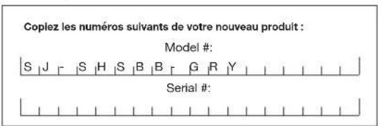 Coplez les numéros suivants de votre nouveau produit : Model #: S | J | S | H | S | B | B | G | R | Y Serial #: