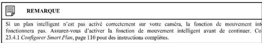 REMARQUE Si un plan intelligent n'est pas activé correctement sur votre caméra, la fonction de mouvement inti fonctionnera pas. Assurez-vous d'activer la fonction de mouvement intelligent avant de continuer. Co 23.4.1 Configurer Smart Plan, page 110 pour des instructions complètes.