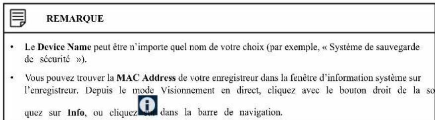 REMARQUE • Le Device Name peut être n'importe quel nom de votre choix (par exemple, « Système de sauvegarde de sécurité »). • Vous pouvez trouver la MAC Address de votre enregistreur dans la fenêtre d'information système sur l'enregistreur. Depuis le mode Visionnement en direct, cliquez avec le bouton droit de la so quez sur Info, ou cliquez en dans la barre de navigation.
