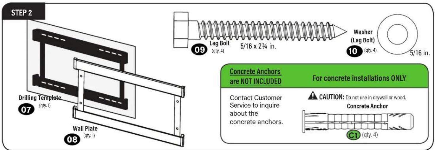 STEP 2 Drilling Template (qty. 1) Wall Plate (qty. 1) 07 08 09 Lag Bolt (qty. 4) 5/16 x 2¾ in. Washer (Lag Bolt) 10 (qty. 4) 5/16 in. Concrete Anchors are NOT INCLUDED For concrete installations ONLY Contact Customer Service to inquire about the concrete anchors. CAUTION: Do not use in drywall or wood. Concrete Anchor C1 (qty. 4)