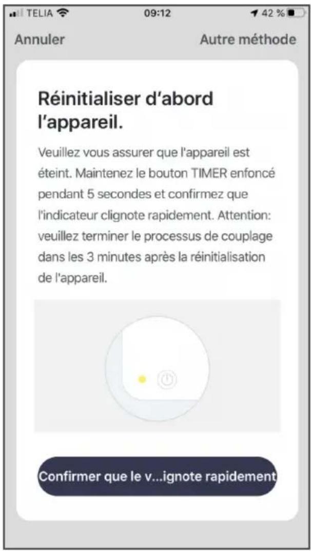 Annuler Autre méthode Réinitialiser d'abord l'appareil. Veuillez vous assurer que l'appareil est éteint. Maintenez le bouton TIMER enfoncé pendant 5 secondes et confirmez que l'indicateur clignote rapidement. Attention: veuillez terminer le processus de couplage dans les 3 minutes après la réinitialisation de l'appareil. Confirmer que le v...ignore rapidement