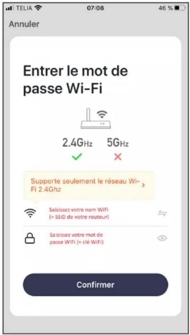 Annuler Entrer le mot de passe Wi-Fi 2.4Ghz 5Ghz Supporte seulement le réseau Wi-Fi 2.4Ghz Saisissez votre nom WiFi (« SSID de votre routeur） Saisissez votre mot de passe WiFi (= clé WiFi) Confirmer