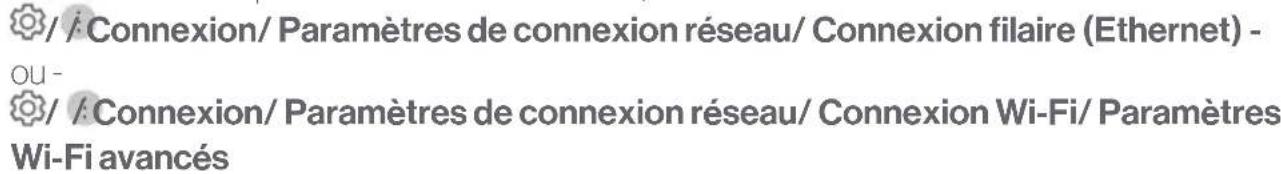 / / Connexion/ Paramètres de connexion réseau/ Connexion filaire (Ethernet) - OU - / / Connexion/ Paramètres de connexion réseau/ Connexion Wi-Fi/ Paramètres Wi-Fi avancés