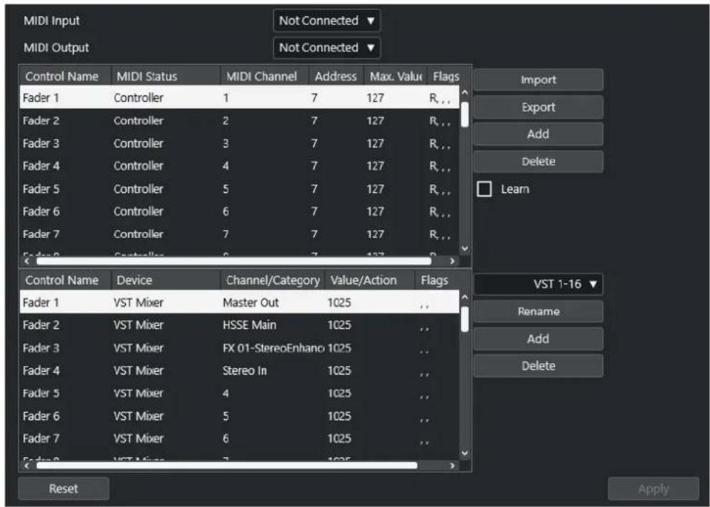 MIDI Input MIDI Output Not Connected ▼ Not Connected ▼ Control Name MIDI Status MIDI Channel Address Max. Value Flags Fader 1 Controller 1 7 127 R_... Fader 2 Controller 2 7 127 R_... Fader 3 Controller 3 7 127 R_... Fader 4 Controller 4 7 127 R_... Fader 5 Controller 5 7 127 R_... Fader 6 Controller 6 7 127 R_... Fader 7 Controller 7 7 127 R_... Import Export Add Delete Learn Control Name Device Channel/Category Value/Action Flags Fader 1 VST Mixer Master Out 1025 Fader 2 VST Mixer HSSE Main 1025 Fader 3 VST Mixer FX 01-StereoEnhano 1025 Fader 4 VST Mixer Stereo In 1025 Fader 5 VST Mixer 4 1025 Fader 6 VST Mixer 5 1025 Fader 7 VST Mixer 6 1025 Reset VST 1-16 ▼ Rename Add Delete Apply