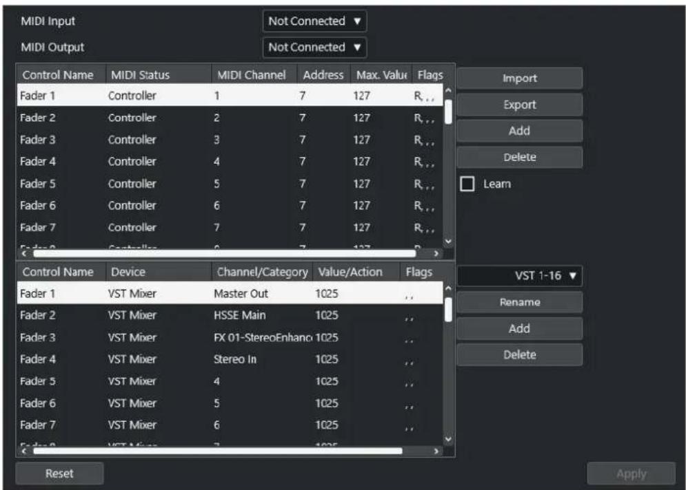 MIDI Input MIDI Output Not Connected ▼ Not Connected ▼ Control Name MIDI Status MIDI Channel Address Max. Value Flags Fader 1 Controller 1 7 127 R_... Fader 2 Controller 2 7 127 R_... Fader 3 Controller 3 7 127 R_... Fader 4 Controller 4 7 127 R_... Fader 5 Controller 5 7 127 R_... Fader 6 Controller 6 7 127 R_... Fader 7 Controller 7 7 127 R_... Fader 8 Controller 8 7 127 R_... Import Export Add Delete Learn Control Name Device Channel/Category Value/Action Flags Fader 1 VST Mixer Master Out 1025 Fader 2 VST Mixer HSSE Main 1025 Fader 3 VST Mixer FX 01-StereoEnhanc 1025 Fader 4 VST Mixer Stereo In 1025 Fader 5 VST Mixer 4 1025 Fader 6 VST Mixer 5 1025 Fader 7 VST Mixer 6 1025 Reset VST 1-16 ▼ Rename Add Delete Apply