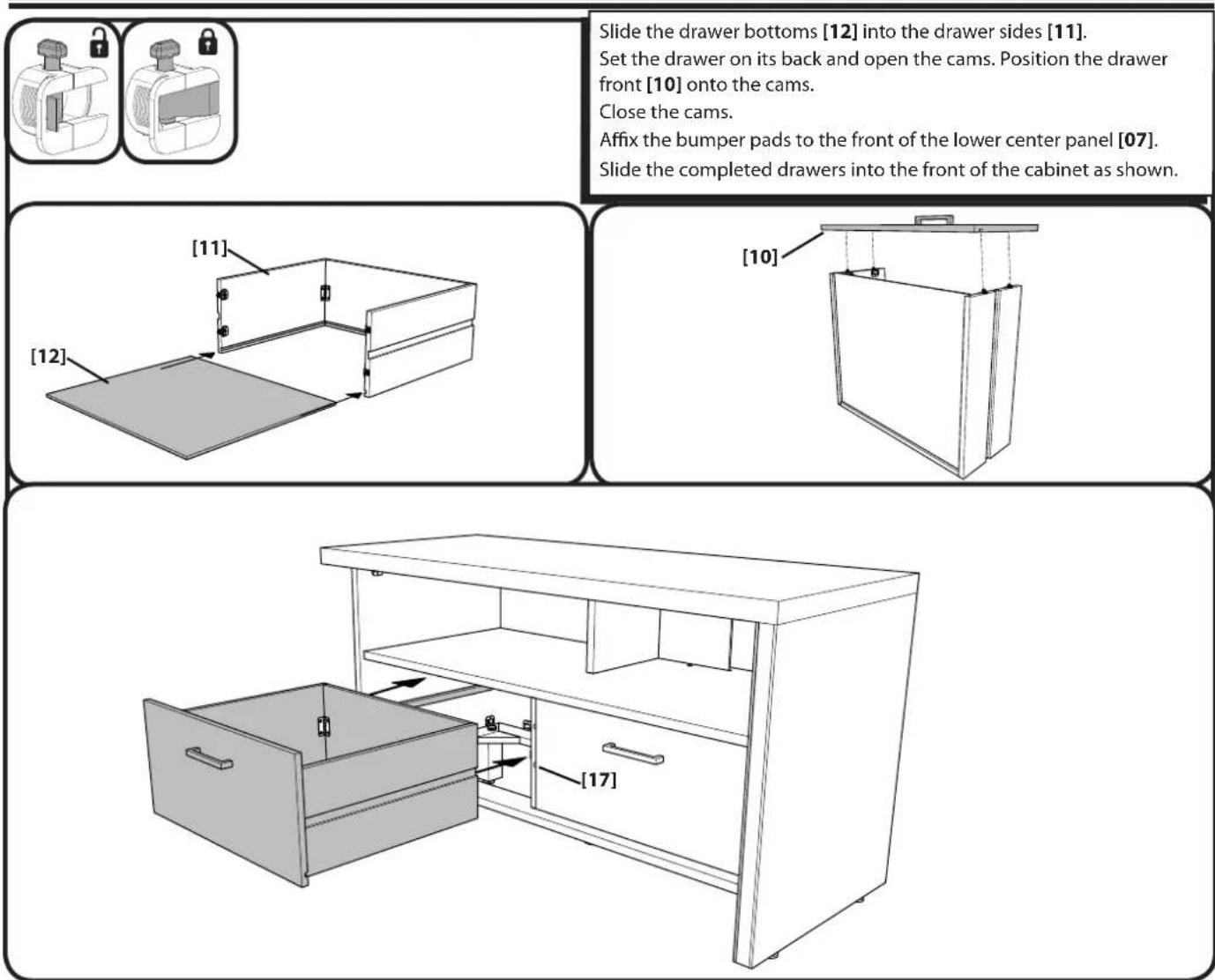 Slide the drawer bottoms [12] into the drawer sides [11]. Set the drawer on its back and open the cams. Position the drawer front [10] onto the cams. Close the cams. Affix the bumper pads to the front of the lower center panel [07]. Slide the completed drawers into the front of the cabinet as shown. [11] [12] [10] [17]