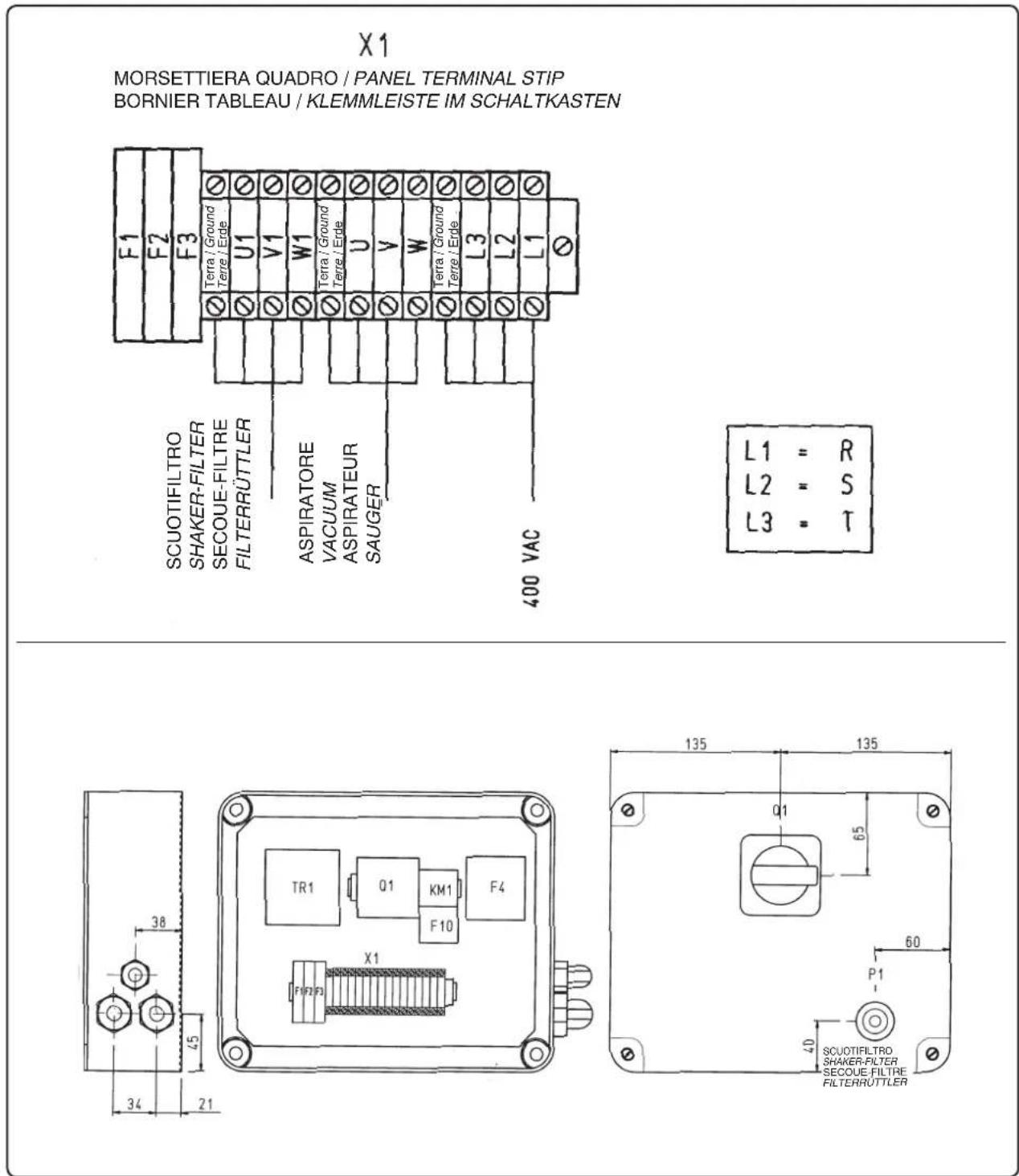 X1 MORSETTIERA QUADRO / PANEL TERMINAL STIP BORNIER TABLEAU / KLEMMLEISTE IM SCHALTKASTEN F1 F2 F3 Terra / Ground Terre / Ende U1 V1 W1 Terra / Ground Terre / Ende U V W Terra / Ground Terre / Ende L3 L2 L1 SCUOTIFILTRO SHAKER-FILTER SECOUE-FILTRE FILTERRUTTLER ASPIRATORE VACUUM ASPIRATEUR SAUGER 400 VAC L1 = R L2 = S L3 = T TR1 Q1 KM1 F4 F1F2F3 X1 38 45 34 21 135 135 q1 65 60 P1 40 SCUOTIFILTRO SHAKER-FILTER SECOUE FILTRE FILTERRUTTLER