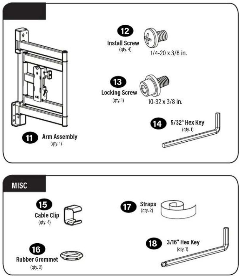 12 Install Screw (qty. 4) 1/4-20 x 3/8 in. 13 Locking Screw (qty. 1) 10-32 x 3/8 in. 14 5/32" Hex Key (qty. 1) 11 Arm Assembly (qty. 1) MISC 15 Cable Clip (qty. 4) 16 Rubber Grommet (qty. 2) 17 Straps (qty. 2) 18 3/16" Hex Key (qty. 1)