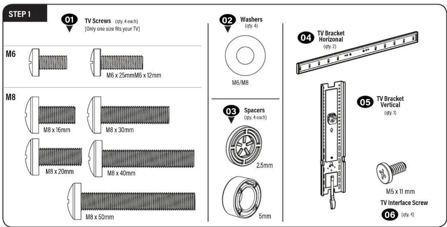 STEP 1 01 TV Screws (qty. 4 each) [Only one size fits your TV] M6 M6 x 25mmM6 x 12mm M8 M8 x 16mm M8 x 30mm M8 x 20mm M8 x 40mm M8 x 50mm 02 Washers (qty. 4) M6/M8 03 Spacers (qty. 4 each) 2.5mm 5mm 04 TV Bracket Horizontal (qty. 2) 05 TV Bracket Vertical (qty. 1) M5 x 11 mm TV Interface Screw 06 (qty. 4)