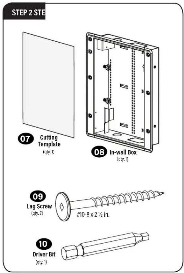 STEP 2 STE 07 Cutting Template (qty. 1) 08 In-wall Box (qty. 1) 09 Lag Screw (qty. 7) #10-8 x 2 ½ in. 10 Driver Bit (qty. 1)