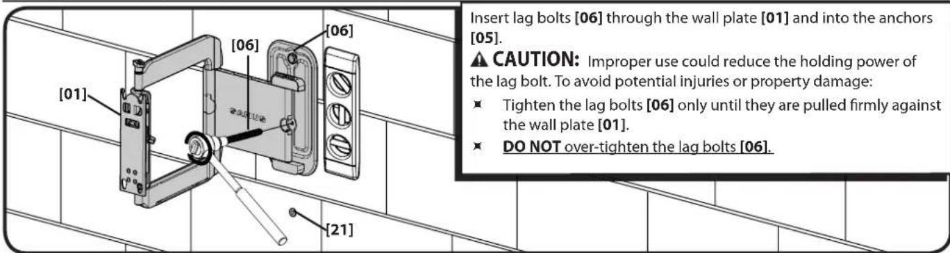[01] [06] [06] [21] Insert lag bolts [06] through the wall plate [01] and into the anchors [05]. ▲ CAUTION: Improper use could reduce the holding power of the lag bolt. To avoid potential injuries or property damage: ■ Tighten the lag bolts [06] only until they are pulled firmly against the wall plate [01]. ■ DO NOT over-tighten the lag bolts [06].