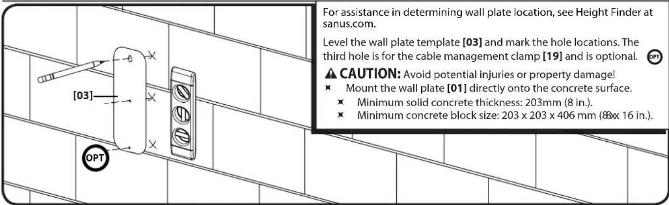 For assistance in determining wall plate location, see Height Finder at sanus.com. Level the wall plate template [03] and mark the hole locations. The third hole is for the cable management clamp [19] and is optional. CAUTION: Avoid potential injuries or property damage! ■ Mount the wall plate [01] directly onto the concrete surface. ■ Minimum solid concrete thickness: 203mm (8 in.). ■ Minimum concrete block size: 203 x 203 x 406 mm (8x x 16 in.). OPT