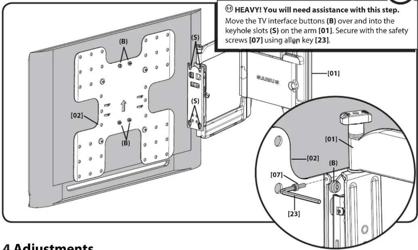 HEAVY! You will need assistance with this step. Move the TV interface buttons (B) over and into the keyhole slots (S) on the arm [01]. Secure with the safety screws [07] using allen key [23]. [S] [S] [02] [B] [SANUS] [01] [01] [02] [B] [07] [23] 4 Adjustments