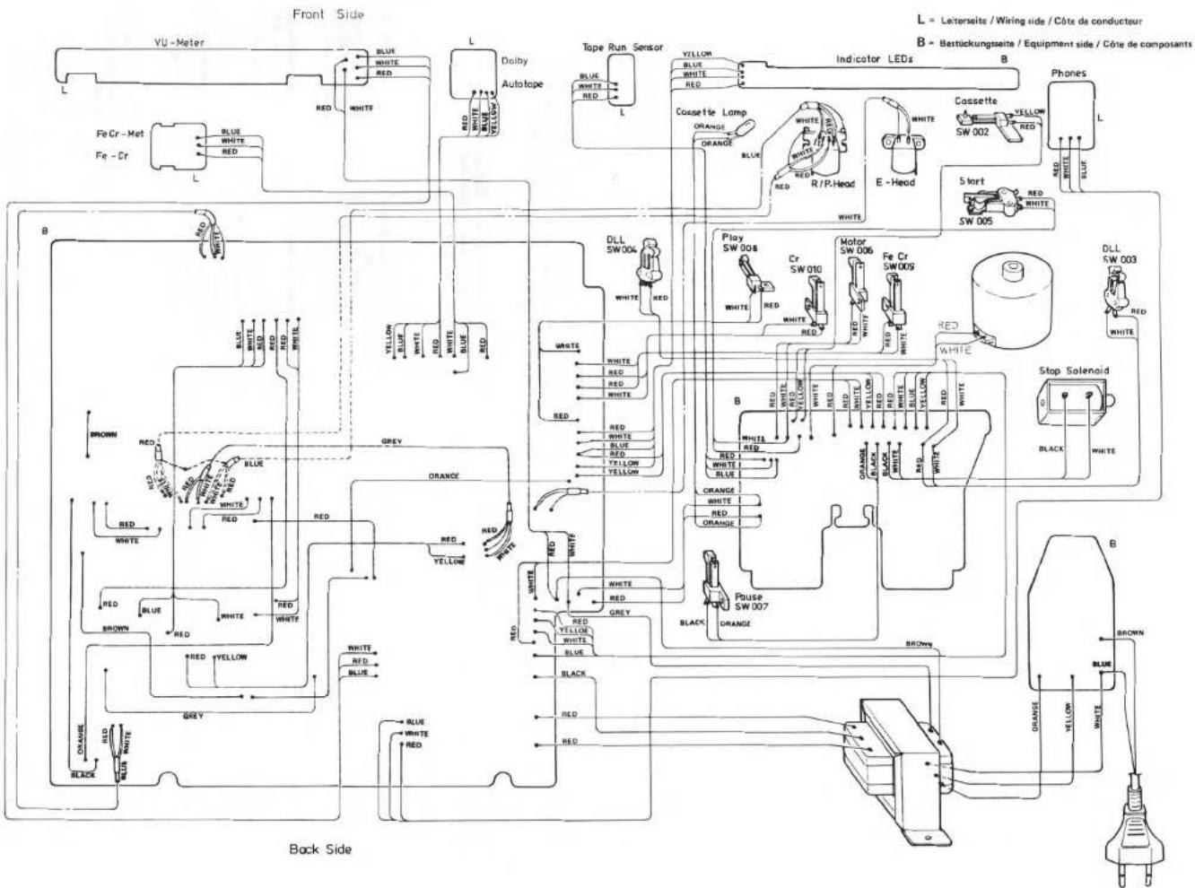 Front Side L = Leterseite / Wiring side / Côte de conducteur B = Bestückungsseite / Equipment side / Côte de composants VU - Meter Blue WHITE RED Red WHITE L Dolby Autotape Tope Run Sensor VILLON BLUE WHITE RED Blue WHITE RED L Indicator LEDs B Phones Cassette Lamp ORANGE ORANGE WHITE R/P.Head E - Head SW 002 Yellow 5 kurt RED WHITE SW 005 L FeCr - Met Blue WHITE RED White Red Blue Yellow Black White B DLL SW 004 White RED Play SW 008 Cr SW 010 Motor SW 006 Fe Cr SW 009 White RED White RED White RED White RED White RED White RED White RED White RED White RED White RED White RED White RED White RED White RED White RED White RED White RED White RED White RED White RED White RED White RED White RED White RED White RED White RED White RED White RED White RED White RED White RED White RED White RED White RED (Slight) BlackStop Solenoid Black WHITE BROWNGREENREDWHITEREDWHITEREDWHITEREDWHITEBROWNREDWHITEREDWHITEREDWHITEREDWHITEREDWHITEREDWHITEREDWHITEREDWHITEREDWHITEBROWNREDWHITEREDWHITEREDWHITEREDWHITEREDWHITEREDWHITEREDWHITEREDWHITEREDWHITEBROWNREDWHITEREDWHITEREDWHITEREDWHITEREDWHITEREDWHITEREDWHITEREDWHITEREDWHITEBROWNREDBROWNBROWNBROWNBROWNBROWN