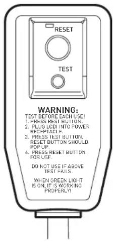 RESET TEST WARNING: TEST BEFORE EACH USE 1. PRESS RESET BUTTON, 2. PLUG LCD INTO POWER RECEPTACLE. 3. PRESS TEST BUTTON, RESET BUTTON SHOULD POP UP. 4. PRESS RESET BUTTON FOR USE. DO NOT USE IF ABOVE TEST FAILS. WHEN GREEN LIGHT IS ON IT'S WORKING PROPERTY!