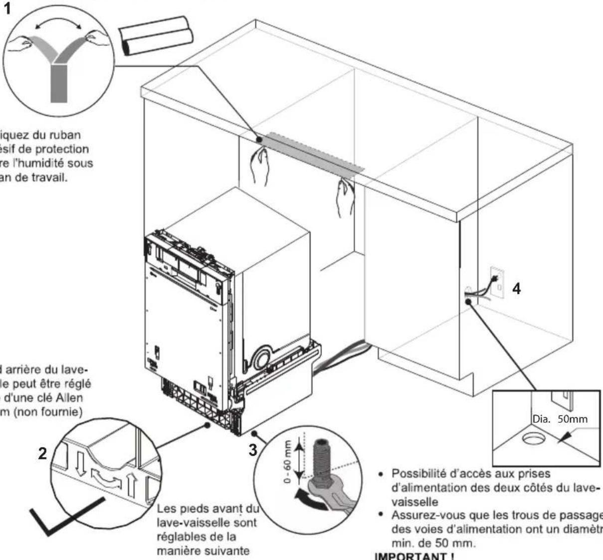 1 iquez du ruban lesif de protection re l'humidité sous an de travail. 4 l'arrière du lave- le peut être réglé d'une clé Allen m (non fournie) 3 Les pieds avant du lave-vaisselle sont réglables de la manière suivante 2 0 - 60 mm 4 Día. 50mm • Possibilité d'accès aux prises d'alimentation des deux côtés du lave- vaisselle • Assurez-vous que les trous de passage des voies d'alimentation ont un diamètr min. de 50 mm. IMPORTANT !