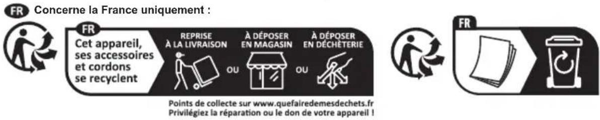 FR Concerne la France uniquement : FR Cet appareil, ses accessoires et cordons se recyclent REPRISE À LA LIVRAISON OU À DÉPOSER EN MAGASIN OU À DÉPOSER EN DÉCHÉTERIE Points de collecte sur www.quefairedemesdechets.fr Privilégiez la réparation ou le don de votre appareil !