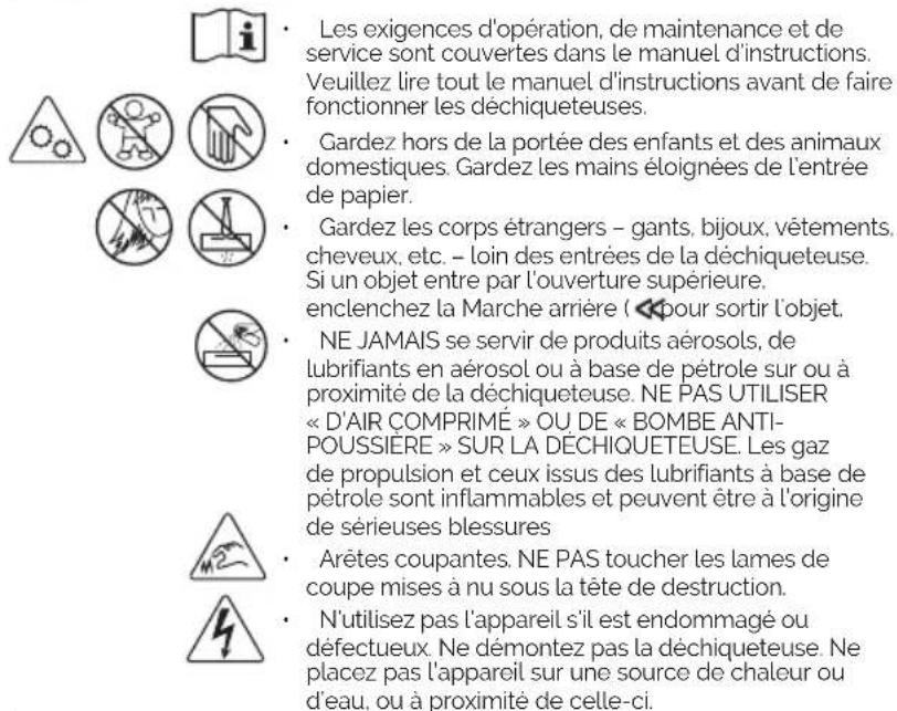Les exigences d'opération, de maintenance et de service sont couvertes dans le manuel d'instructions. Veuillez lire tout le manuel d'instructions avant de faire fonctionner les déchiqueteuses. Gardez hors de la portée des enfants et des animaux domestiques. Gardez les mains éloignées de l'entrée de papier. Gardez les corps étrangers - gants, bijoux, vêtements, cheveux, etc. - loin des entrées de la déchiqueteuse. Si un objet entre par l'ouverture supérieure, enclenchez la Marche arrière ( pour sortir l'objet. NE JAMAIS se servir de produits aérosols, de lubrifiants en aérosol ou à base de pétrole sur ou à proximité de la déchiqueteuse. NE PAS UTILISER « D'AIR COMPRIMÉ » OU DE « BOMBE ANTI-POUSSIÈRE » SUR LA DÉCHIQUETEUSE. Les gaz de propulsion et ceux issus des lubrifiants à base de pétrole sont inflammables et peuvent être à l'origine de sérieuses blessures Arêtes coupantes. NE PAS toucher les lames de coupe mises à nu sous la tête de destruction. N'utilisez pas l'appareil s'il est endommagé ou défectueux. Ne démontez pas la déchiqueteuse. Ne placez pas l'appareil sur une source de chaleur ou d'eau, ou à proximité de celle-ci.