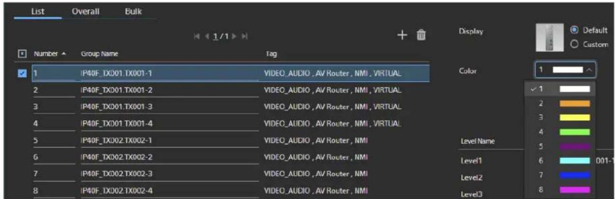 List Overall Bulk Number Group Name Tag 1 IP40F_TX001.TX001-1 VIDEO_AUDIO, AV Router, NMI, VIRTUAL 2 IP40F_TX001.TX001-2 VIDEO_AUDIO, AV Router, NMI, VIRTUAL 3 IP40F_TX001.TX001-3 VIDEO_AUDIO, AV Router, NMI, VIRTUAL 4 IP40F_TX001.TX001-4 VIDEO_AUDIO, AV Router, NMI, VIRTUAL 5 IP40F_TX002.TX002-1 VIDEO_AUDIO, AV Router, NMI 6 IP40F_TX002.TX002-2 VIDEO_AUDIO, AV Router, NMI 7 IP40F_TX002.TX002-3 VIDEO_AUDIO, AV Router, NMI 8 IP40F_TX002.TX002-4 VIDEO_AUDIO, AV Router, NMI Display Color 1 ✓ 1 2 3 4 5 Level Name Level1 Level2 Level3 Default Custom 001-