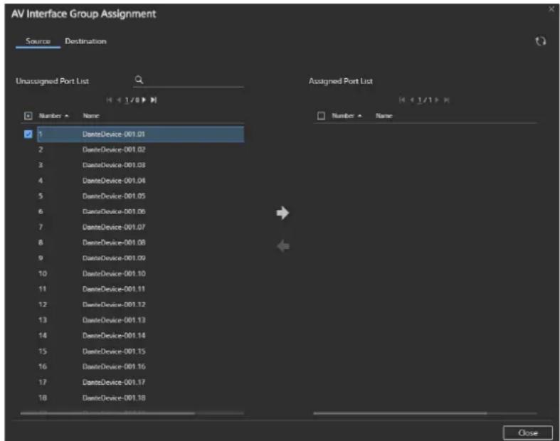 AV Interface Group Assignment Source Destination Unassigned Port List Number Name 1 DanteDevice-001.01 2 DanteDevice-001.02 3 DanteDevice-001.03 4 DanteDevice-001.04 5 DanteDevice-001.05 6 DanteDevice-001.06 7 DanteDevice-001.07 8 DanteDevice-001.08 9 DanteDevice-001.09 10 DanteDevice-001.10 11 DanteDevice-001.11 12 DanteDevice-001.12 13 DanteDevice-001.13 14 DanteDevice-001.14 15 DanteDevice-001.15 16 DanteDevice-001.16 17 DanteDevice-001.17 18 DanteDevice-001.18 Assigned Port List Number Name Close