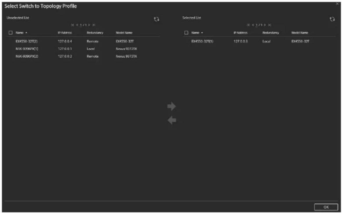 Select Switch to Topology Profile Unselected List Name ▲ IP Address Redundancy Model Name EX4550-32T(2) 127.0.0.4 Remote EX4550-32T NSK-9396PX(1) 127.0.0.1 Local Nexus 9372TX NSK-9396PX(2) 127.0.0.2 Remote Nexus 9372TX Selected List Name ▲ IP Address Redundancy Model Name EX4550-32T(1) 127.0.0.3 Local EX4550-32T OK