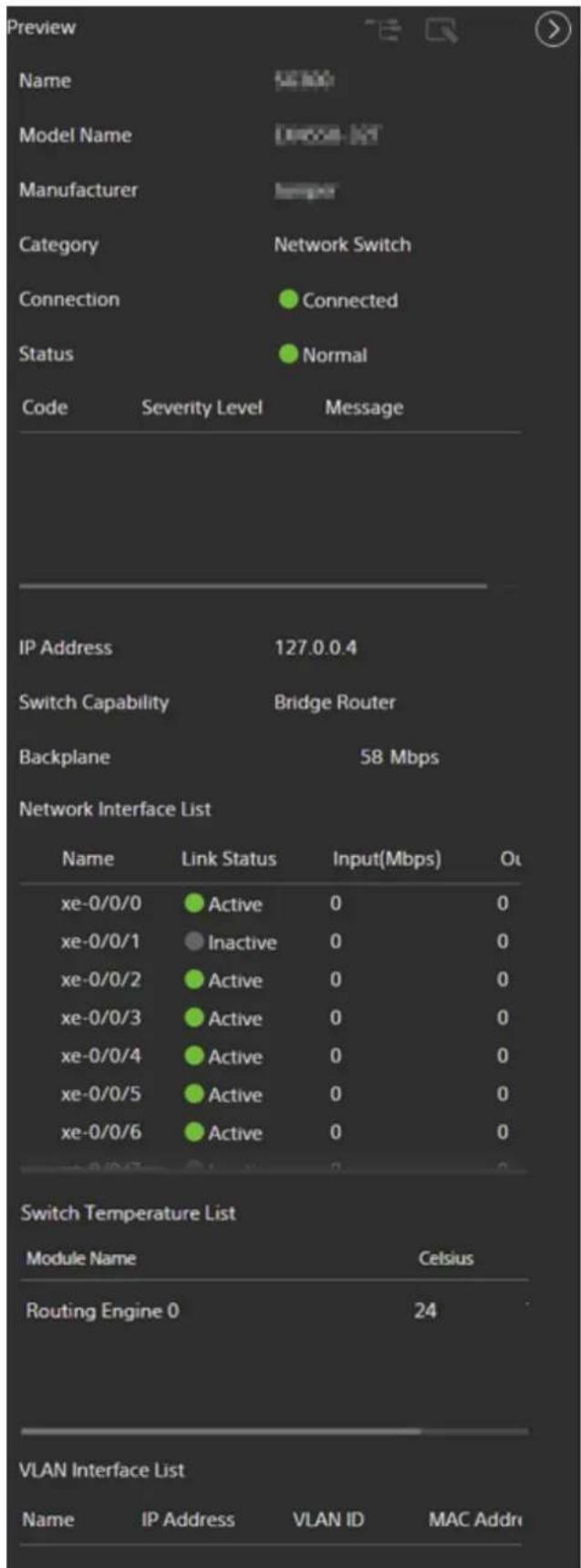 Preview Name Model Name Manufacturer Category Connection Status Code Severity Level Message IP Address 127.0.0.4 Switch Capability Bridge Router Backplane 58 Mbps Network Interface List Name Link Status Input(Mbps) Out xe-0/0/0 Active 0 0 xe-0/0/1 Inactive 0 0 xe-0/0/2 Active 0 0 xe-0/0/3 Active 0 0 xe-0/0/4 Active 0 0 xe-0/0/5 Active 0 0 xe-0/0/6 Active 0 0 Switch Temperature List Module Name Celsius Routing Engine 0 24 VLAN Interface List Name IP Address VLAN ID MAC Addn