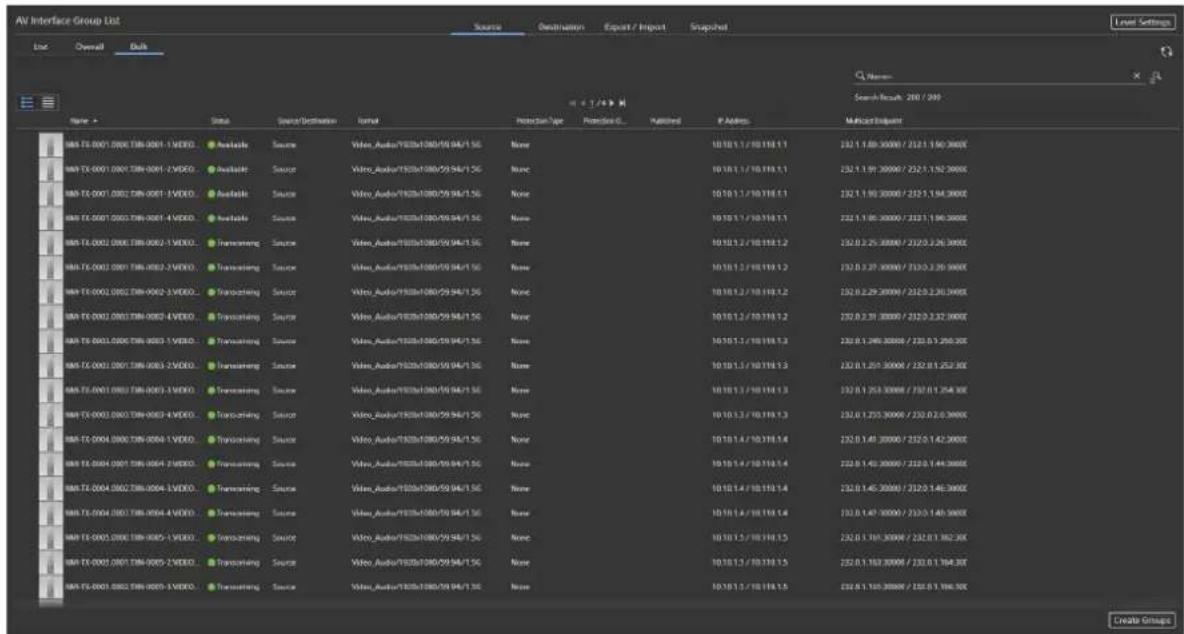AV Interface Group List Source Destination Export / Import Snapshot View... Search Result: 200 / 200 Name > Status Source/Description Format Protection Type Protection ID... Affiliated P Address: Method/Request GMS TL-0001 0001 TBM-0001-1 VIDEO. Available Source Video_Audio/TESB/1380/59/94/1.56 None 10:10.1.1 / 10:118.1.1 232.1.180.3000 / 232.1.190.3000 GMS TL-0001 0001 TBM-0001-2 VIDEO. Available Source Video_Audio/TESB/1380/59/94/1.56 None 10:10.1.1 / 10:118.1.1 232.1.191.3000 / 232.1.192.3000 GMS TL-0001 0002 TBM-0007-3 VIDEO. Available Source Video_Audio/TESB/1380/59/94/1.56 None 10:10.1.1 / 10:118.1.1 232.1.190.3000 / 232.1.196.3000 GMS TL-0001 0003 TBM-0001-4 VIDEO. Available Source Video_Audio/TESB/1380/59/94/1.56 None 10:10.1.1 / 10:118.1.1 232.1.196.3000 / 232.1.196.3000 GMS TL-0002 0006 TBM-0052-1 VIDEO. Transmitting Source Video_Audio/TESB/1380/59/94/1.56 None 10:10.1.2 / 10:118.1.2 232.0.25.3888 / 232.0.256.3888 GMS TL-0003 0001 TBM-0052-2 VIDEO. Transmitting Source Video_Audio/TESB/1380/59/94/1.56 None 10:10.1.2 / 10:118.1.2 232.0.27.3888 / 232.0.276.3888 GMS TL-0002 0002 TBM-0052-3 VIDEO. Transmitting Source Video_Audio/TESB/1380/59/94/1.56 None 10:10.1.2 / 10:118.1.2 232.0.29.3888 / 232.0.296.3888 GMS TL-0002 0003 TBM-0052-4 VIDEO. Transmitting Source Video_Audio/TESB/1380/59/94/1.56 None 10:10.1.2 / 10:118.1.2 232.0.37.3888 / 232.0.376.3888 GMS TL-0003 0004 TBM-0053-1 VIDEO. Transmitting Source Video_Audio/TESB/1380/59/94/1.56 None 10:10.1.2 / 10:118.1.2 232.0.377.3888 / 232.0.377.3888 GMS TL-0003 0004 TBM-0053-2 VIDEO. Transmitting Source Video_Audio/TESB/1380/59/94/1.56 None 10:10.1.2 / 10:118.1.3 232.0.377.3888 / 232.0.377.3888 GMS TL-0004 0004 TBM-0054-4 VIDEO. Transmitting Source Video_Audio/TESB/1380/59/94/1.56 None 10:10.1.2 / 10:118.1.3 232.0.377.3888 / 232.0.377.3888 GMS TL-0004 0004 TBM-7EB-4 VIDEO. Transmitting Source Video_Audio/TESB/1385/59/94/1.56 None 10:10.1.4 / 10:118.5.4 232.0.47.3888 / 232.5/47.3888 GMS TL-0004 7EB-4 VIDEO. Transmitting Source Video_Audio/TESB/1385/59/94/1.56 None 10:10.54 / 10:118.54 232.5/47.3888 / 232.5/47.3888 GMS TL-7EB-4 VIDEO. Transmitting Source Video_Audio/TESB/1385/59/94/1.56 None 10:15 54 / 15:54 54 232.5/47.3888 / 232.5/47.3888 GMS TL-7EB-4 VIDEO. Transmitting Source Video_Audio/TESB/1385/59/94/1.56 None TENI_7E_7E_7E_7E_7E_7E_7E_7E_7E_7E_7E_7E_7E_7E_7E_7E_7E_7E_7E_7E_7E_7E_7E_7E_7E_7E_7E_7E_7E_7E_7E_7E_7E_7E
