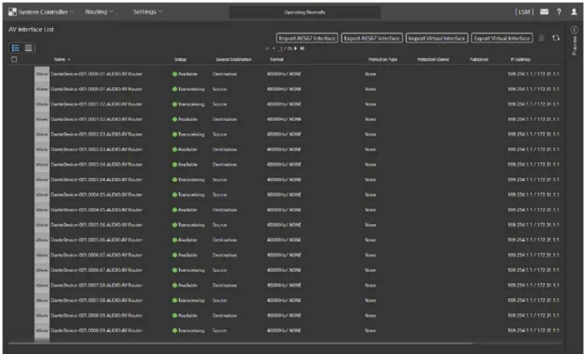System Controller Routing Settings Operating Normally LSM AV Interface List Import AES67 Interface Export AES67 Interface Import Virtual Interface Export Virtual Interface Name Status Source/Destination Format Protection Type Protection Owner Published IP Address 40Home DanteDevice-001.0000.01 AUDIO.AV Router Available Destination 4000Hz/NONE None 169.254.1.1 / 172.31.1.1 40Home DanteDevice-001.0000.01 AUDIO.AV Router Transceiling Source 4800Hz/NONE None 169.254.1.1 / 172.31.1.1 40Home DanteDevice-001.0001.02 AUDIO.AV Router Transceiling Source 4800Hz/NONE None 169.254.1.1 / 172.31.1.1 40Home DanteDevice-001.0001.02 AUDIO.AV Router Available Destination 4800Hz/NONE None 169.254.1.1 / 172.31.1.1 40Home DanteDevice-001.0003.03 AUDIO.AV Router Transceiling Source 4800Hz/NONE None 169.254.1.1 / 172.31.1.1 40Home DanteDevice-001.0003.03 AUDIO.AV Router Available Destination 4800Hz/NONE None 169.254.1.1 / 172.31.1.1 40Home DanteDevice-001.0003.04 AUDIO.AV Router Available Destination 4800Hz/NONE None 169.254.1.1 / 172.31.1.1 40Home DanteDevice-001.0003.04 AUDIO.AV Router Transceiling Source 4800Hz/NONE None 169.254.1.1 / 172.31.1.1 40Home DanteDevice-001.0004.05 AUDIO.AV Router Transceiling Source 4800Hz/NONE None 169.254.1.1 / 172.31.1.1 40Home DanteDevice-001.0004.05 AUDIO.AV Router Available Destination 4800Hz/NONE None 169.254.1.1 / 172.31.1.1 40Home DanteDevice-001.0005.06 AUDIO.AV Router Transceiling Source 4800Hz/NONE None 169.254.1.1 / 172.31.1.1 40Home DanteDevice-001.0005.06 AUDIO.AV Router Available Destination 4800Hz/NONENone 169.254.1.1 / 172.31.1.1 40Home DanteDevice-001.0006.07 AUDIO.AV Router Available Destination 4800Hz/NONENone 169.254.1.1 / 172.31.1.140Home DanteDevice-001.0006.07 AUDIO.AV Router Transceiling Source 4800Hz/NONENone169.254.1.1 / 172.31.1.140Home DanteDevice-001.0007.08 AUDIO.AV Router Available Destination4800Hz/NONENone169.254.1.1 / 172.31.1.140Home DanteDevice-001.0007.08 AUDIO.AV Router TransceilingSource4800Hz/NONENone169.254.1.1 / 172.31.1.140Home DanteDevice-001.0008.09 AUDIO.AV RouterAvailableDestination4800Hz/NONENone169.254.1.1 / 172.31.1.140Home DanteDevice-001.0008.09 AUDIO.AV RouterTransceilingSource4800Hz/NONENone169.254.1.1 / 172.31.1.
