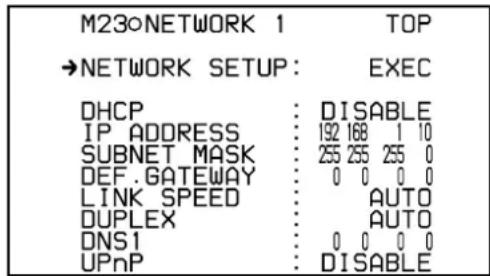 M23oNETWORK 1 TOP →NETWORK SETUP: EXEC DHCP : DISABLE IP_ADDRESS : 192 168 1 10 SUBNET_MASK : 255 255 255 0 DEF.GATEWAY : 0 0 0 0 LINK_SPEED : AUTO DUPLEX : AUTO DNS1 : 0 0 0 0 UPnP : DISABLE