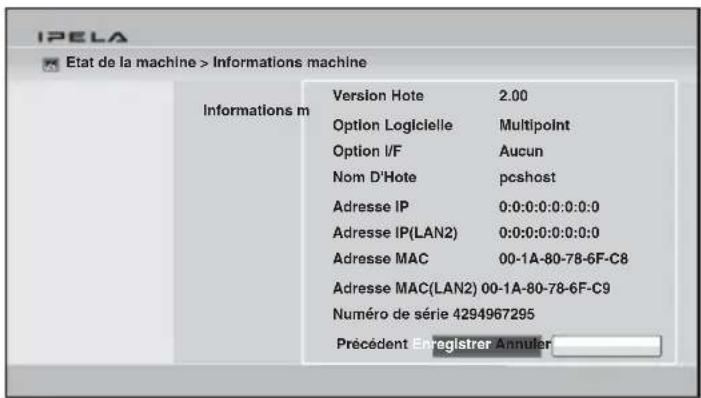 IPELA Etat de la machine > Informations machine Informations m Version Hote 2.00 Option Logicielle Multipoint Option I/F Aucun Nom D'Hote pcshost Adresse IP 0:0:0:0:0:0:0:0 Adresse IP(LAN2) 0:0:0:0:0:0:0:0 Adresse MAC 00-1A-80-78-6F-C8 Adresse MAC(LAN2) 00-1A-80-78-6F-C9 Numéro de série 4294967295 Précédent Enregistrer Annuler