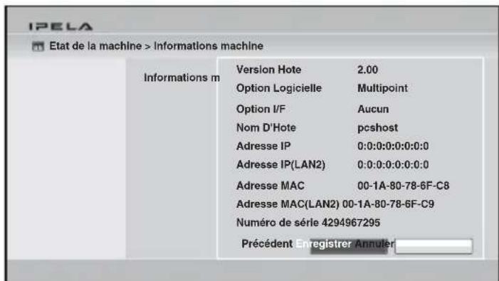 IPELA Etat de la machine > Informations machine Informations m Version Hote 2.00 Option Logicielle Multipoint Option I/F Aucun Nom D'Hote pcshost Adresse IP 0:0:0:0:0:0:0 Adresse IP(LAN2) 0:0:0:0:0:0:0 Adresse MAC 00-1A-80-78-6F-C8 Adresse MAC(LAN2) 00-1A-80-78-6F-C9 Numéro de série 4294967295 Précédent Enregistrer Annulier
